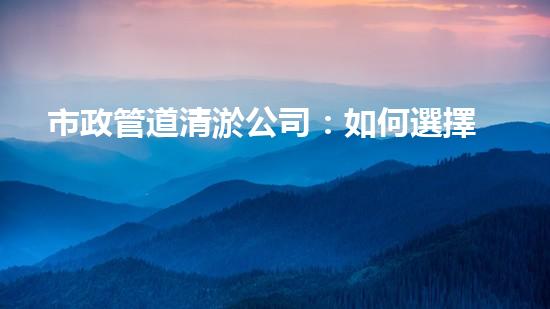 市政管道清淤公司：如何選擇最佳服務(wù)？